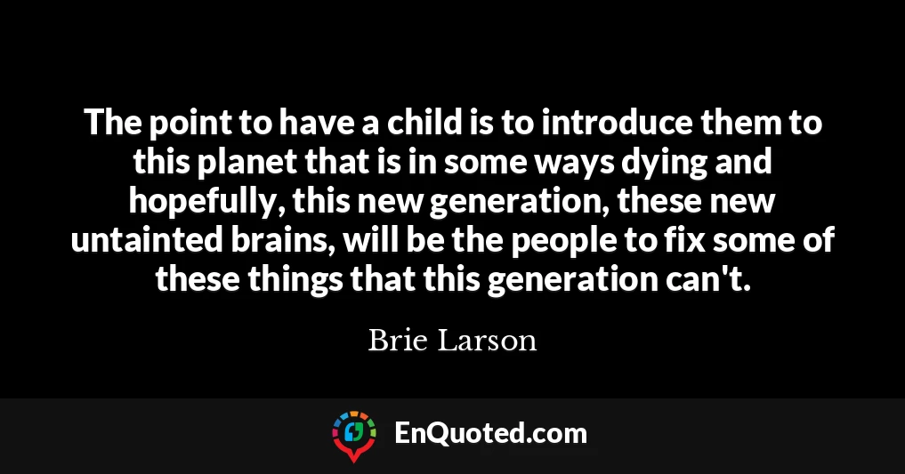 The point to have a child is to introduce them to this planet that is in some ways dying and hopefully, this new generation, these new untainted brains, will be the people to fix some of these things that this generation can't.