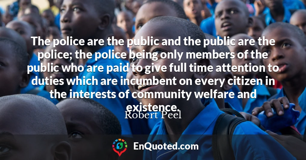 The police are the public and the public are the police; the police being only members of the public who are paid to give full time attention to duties which are incumbent on every citizen in the interests of community welfare and existence.