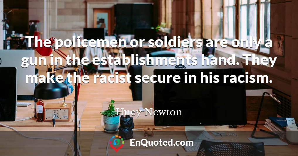 The policemen or soldiers are only a gun in the establishments hand. They make the racist secure in his racism.