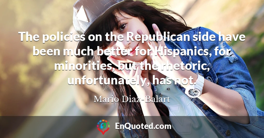 The policies on the Republican side have been much better for Hispanics, for minorities, but the rhetoric, unfortunately, has not.