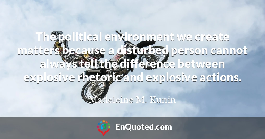 The political environment we create matters because a disturbed person cannot always tell the difference between explosive rhetoric and explosive actions.