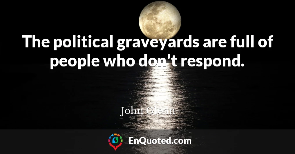 The political graveyards are full of people who don't respond.