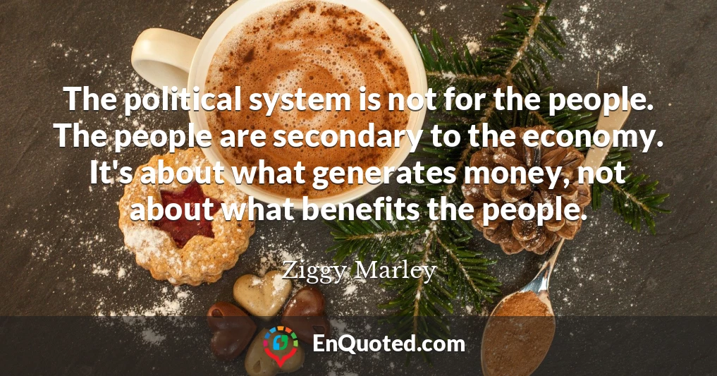 The political system is not for the people. The people are secondary to the economy. It's about what generates money, not about what benefits the people.