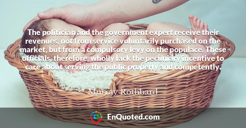 The politician and the government expert receive their revenues, not from service voluntarily purchased on the market, but from a compulsory levy on the populace. These officials, therefore, wholly lack the pecuniary incentive to care about serving the public properly and competently.