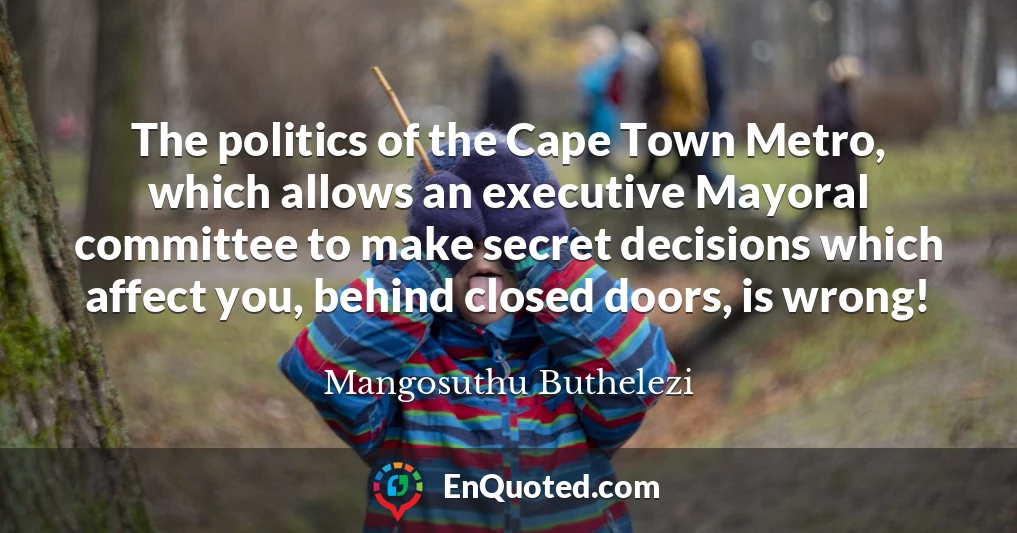 The politics of the Cape Town Metro, which allows an executive Mayoral committee to make secret decisions which affect you, behind closed doors, is wrong!