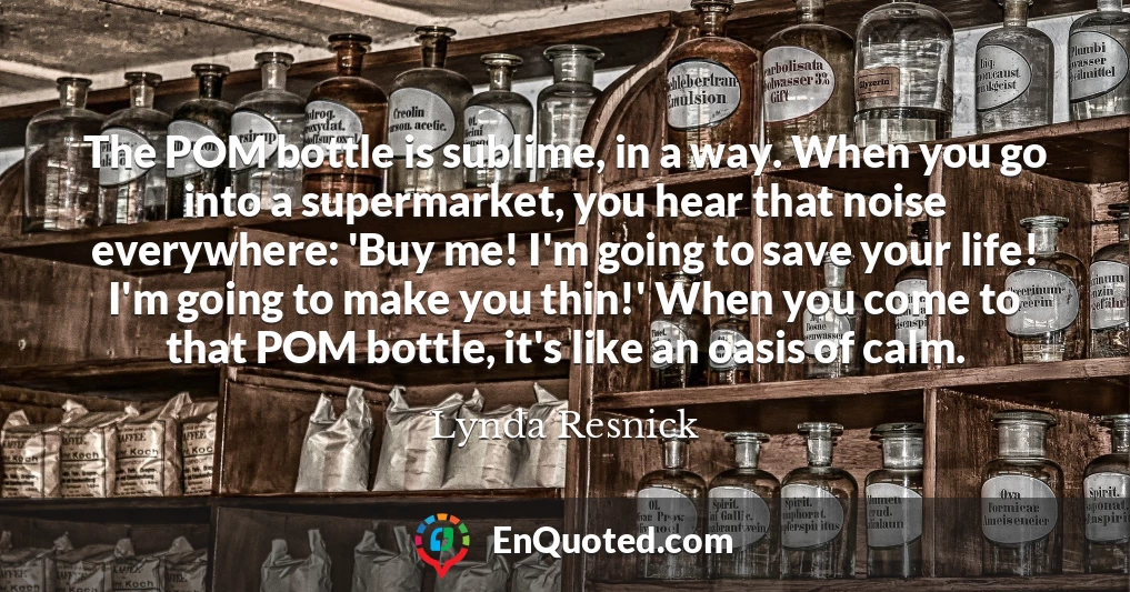 The POM bottle is sublime, in a way. When you go into a supermarket, you hear that noise everywhere: 'Buy me! I'm going to save your life! I'm going to make you thin!' When you come to that POM bottle, it's like an oasis of calm.