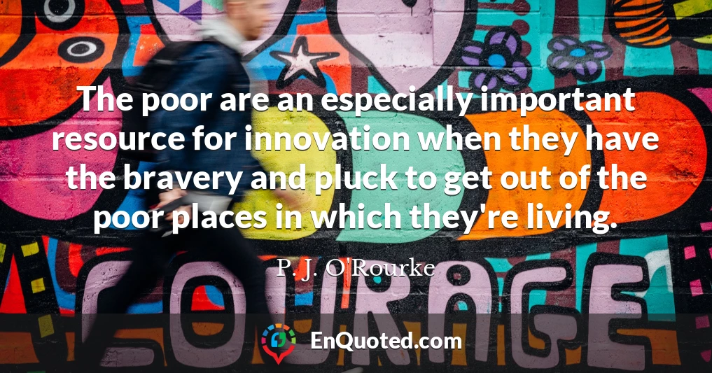 The poor are an especially important resource for innovation when they have the bravery and pluck to get out of the poor places in which they're living.