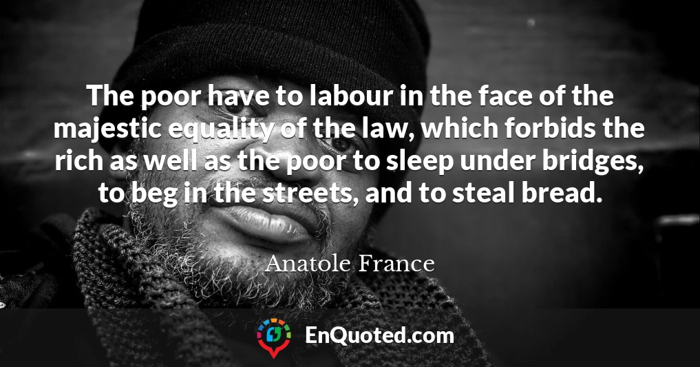 The poor have to labour in the face of the majestic equality of the law, which forbids the rich as well as the poor to sleep under bridges, to beg in the streets, and to steal bread.