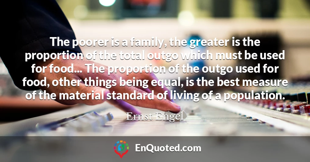 The poorer is a family, the greater is the proportion of the total outgo which must be used for food... The proportion of the outgo used for food, other things being equal, is the best measure of the material standard of living of a population.