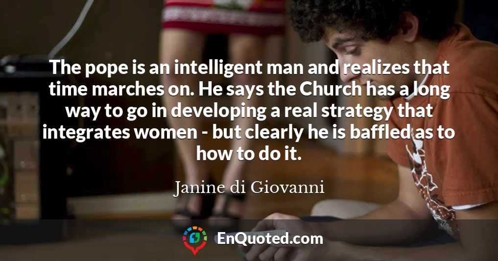 The pope is an intelligent man and realizes that time marches on. He says the Church has a long way to go in developing a real strategy that integrates women - but clearly he is baffled as to how to do it.