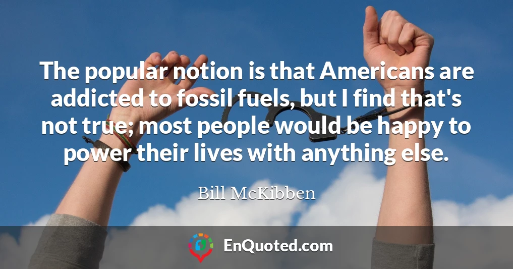 The popular notion is that Americans are addicted to fossil fuels, but I find that's not true; most people would be happy to power their lives with anything else.