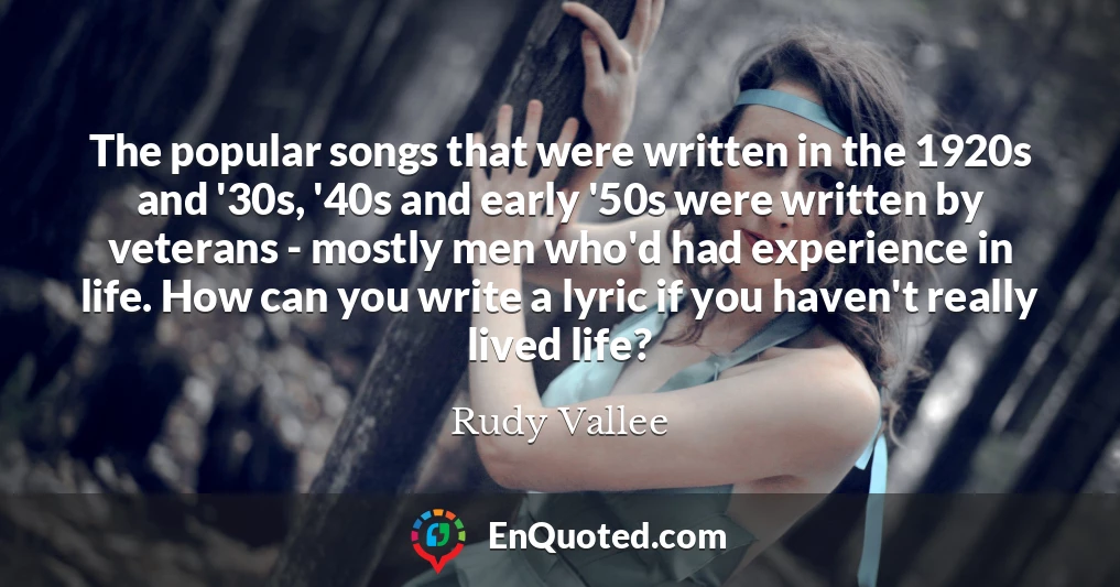 The popular songs that were written in the 1920s and '30s, '40s and early '50s were written by veterans - mostly men who'd had experience in life. How can you write a lyric if you haven't really lived life?