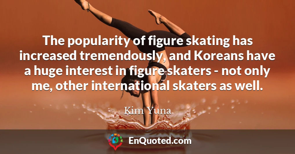 The popularity of figure skating has increased tremendously, and Koreans have a huge interest in figure skaters - not only me, other international skaters as well.