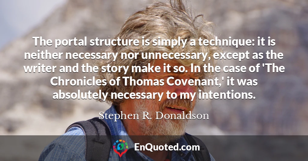 The portal structure is simply a technique: it is neither necessary nor unnecessary, except as the writer and the story make it so. In the case of 'The Chronicles of Thomas Covenant,' it was absolutely necessary to my intentions.