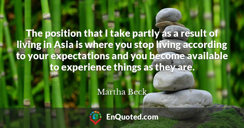 The position that I take partly as a result of living in Asia is where you stop living according to your expectations and you become available to experience things as they are.