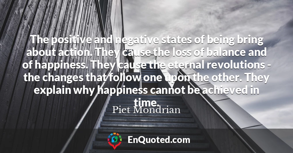 The positive and negative states of being bring about action. They cause the loss of balance and of happiness. They cause the eternal revolutions - the changes that follow one upon the other. They explain why happiness cannot be achieved in time.