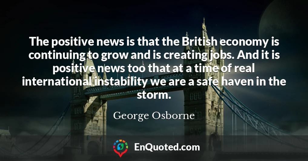 The positive news is that the British economy is continuing to grow and is creating jobs. And it is positive news too that at a time of real international instability we are a safe haven in the storm.