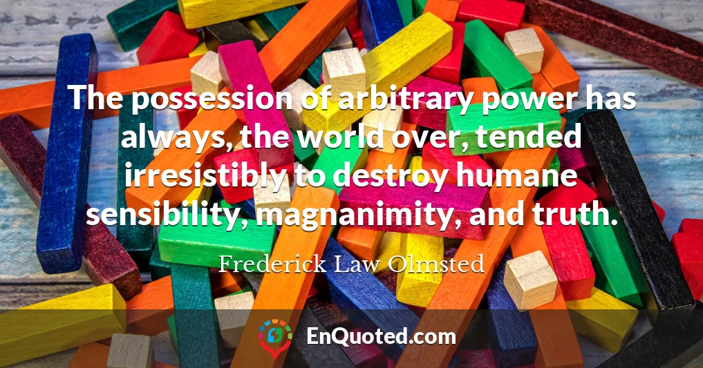 The possession of arbitrary power has always, the world over, tended irresistibly to destroy humane sensibility, magnanimity, and truth.