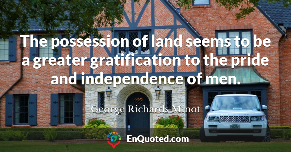 The possession of land seems to be a greater gratification to the pride and independence of men.