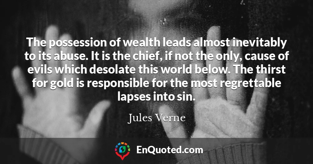 The possession of wealth leads almost inevitably to its abuse. It is the chief, if not the only, cause of evils which desolate this world below. The thirst for gold is responsible for the most regrettable lapses into sin.