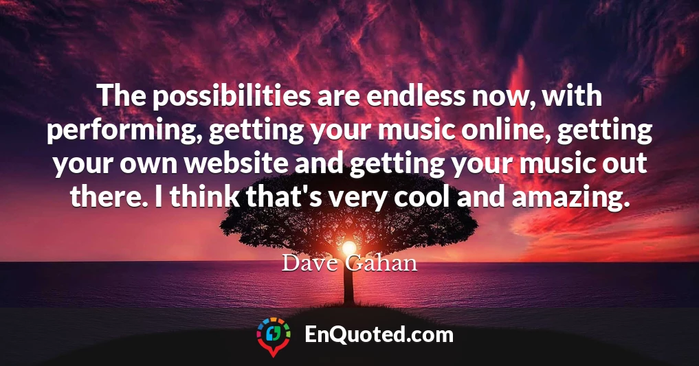 The possibilities are endless now, with performing, getting your music online, getting your own website and getting your music out there. I think that's very cool and amazing.