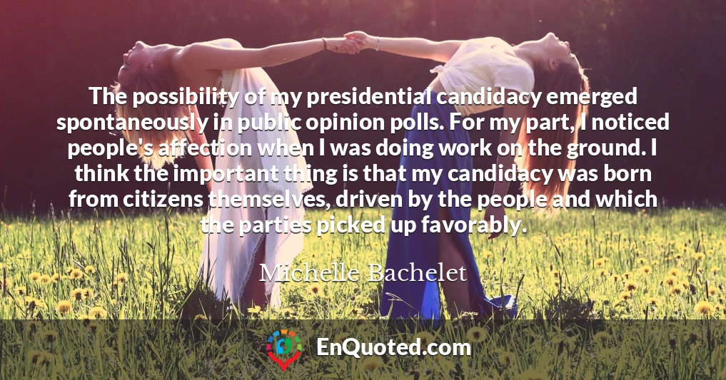 The possibility of my presidential candidacy emerged spontaneously in public opinion polls. For my part, I noticed people's affection when I was doing work on the ground. I think the important thing is that my candidacy was born from citizens themselves, driven by the people and which the parties picked up favorably.