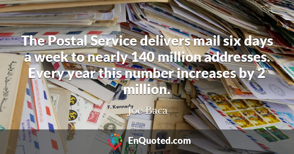 The Postal Service delivers mail six days a week to nearly 140 million addresses. Every year this number increases by 2 million.