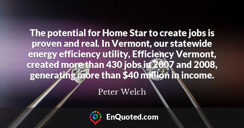 The potential for Home Star to create jobs is proven and real. In Vermont, our statewide energy efficiency utility, Efficiency Vermont, created more than 430 jobs in 2007 and 2008, generating more than $40 million in income.