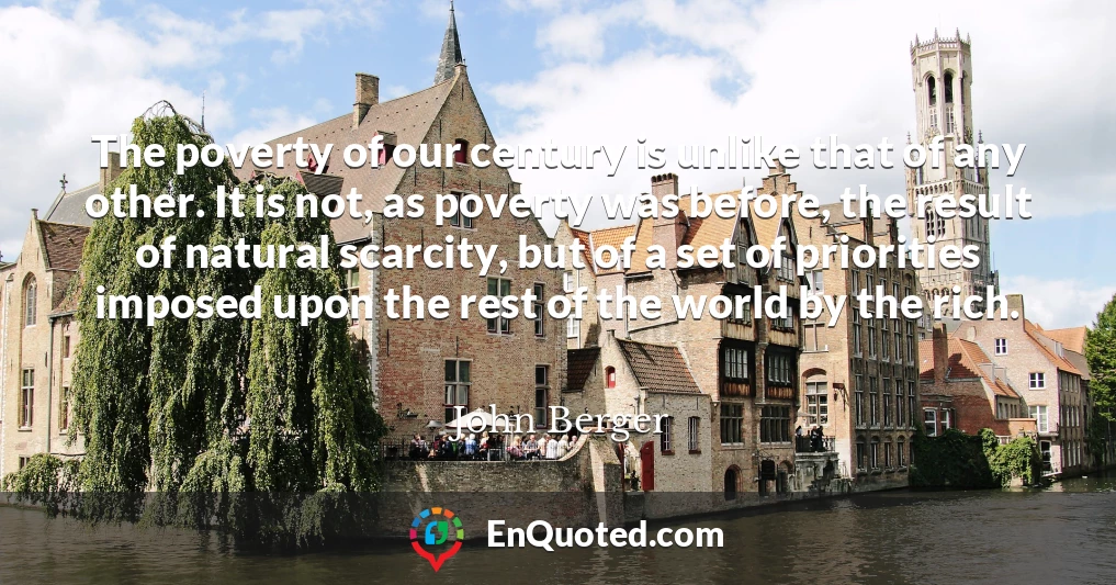The poverty of our century is unlike that of any other. It is not, as poverty was before, the result of natural scarcity, but of a set of priorities imposed upon the rest of the world by the rich.
