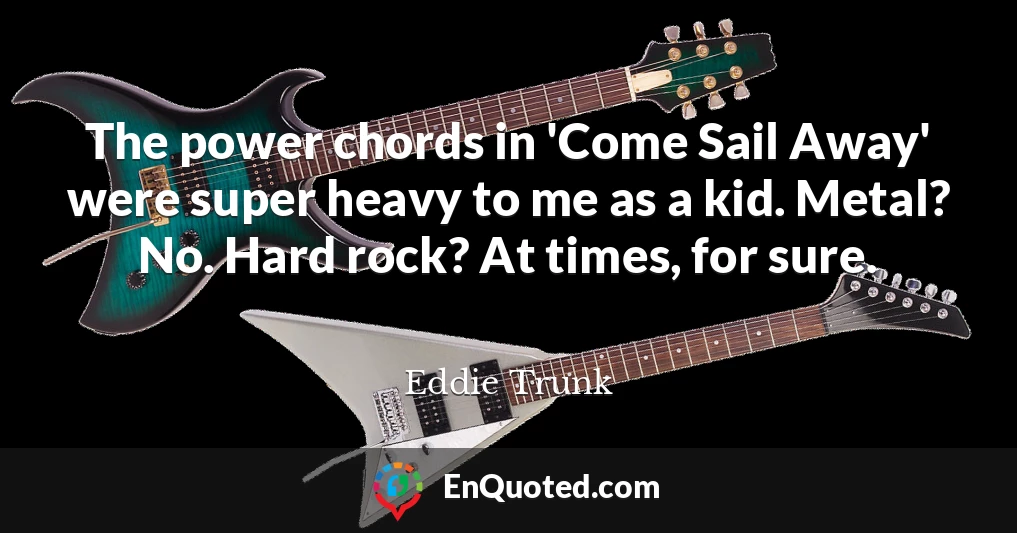 The power chords in 'Come Sail Away' were super heavy to me as a kid. Metal? No. Hard rock? At times, for sure.