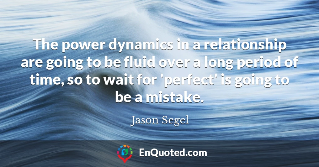 The power dynamics in a relationship are going to be fluid over a long period of time, so to wait for 'perfect' is going to be a mistake.