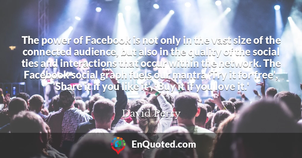 The power of Facebook is not only in the vast size of the connected audience, but also in the quality of the social ties and interactions that occur within the network. The Facebook social graph fuels our mantra 'Try it for free', 'Share it if you like it', 'Buy it if you love it.'