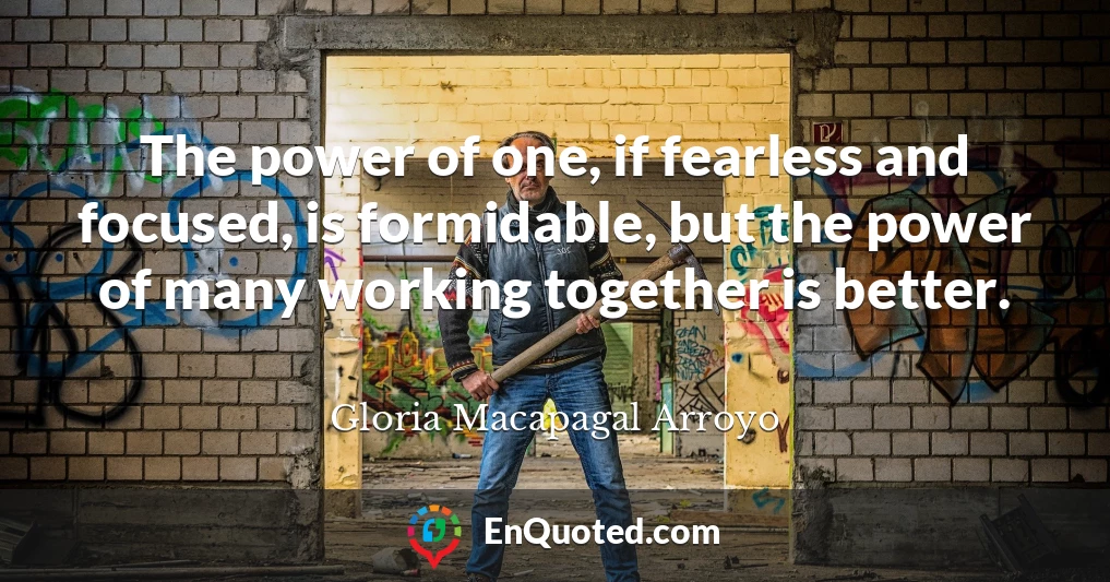 The power of one, if fearless and focused, is formidable, but the power of many working together is better.