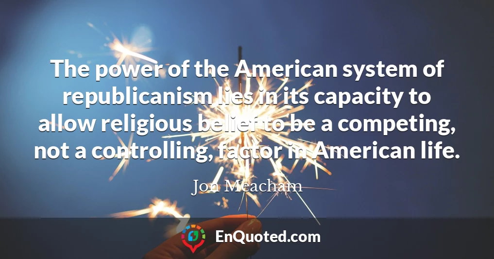 The power of the American system of republicanism lies in its capacity to allow religious belief to be a competing, not a controlling, factor in American life.