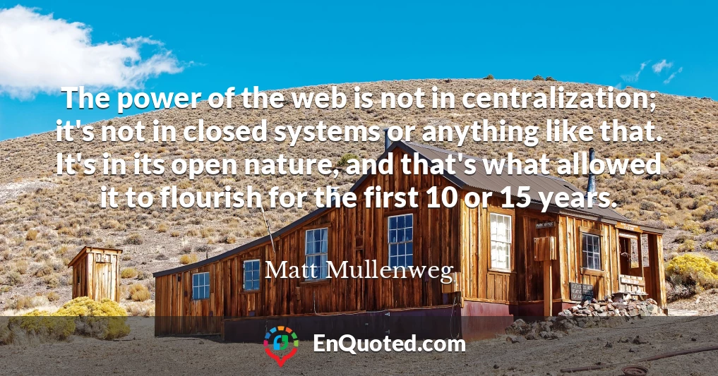 The power of the web is not in centralization; it's not in closed systems or anything like that. It's in its open nature, and that's what allowed it to flourish for the first 10 or 15 years.