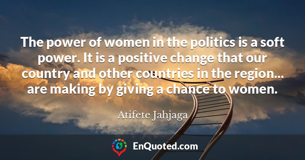 The power of women in the politics is a soft power. It is a positive change that our country and other countries in the region... are making by giving a chance to women.