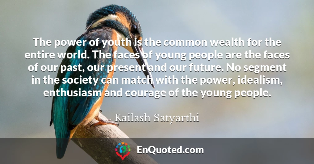 The power of youth is the common wealth for the entire world. The faces of young people are the faces of our past, our present and our future. No segment in the society can match with the power, idealism, enthusiasm and courage of the young people.