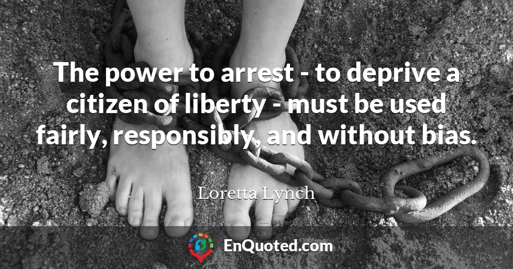 The power to arrest - to deprive a citizen of liberty - must be used fairly, responsibly, and without bias.