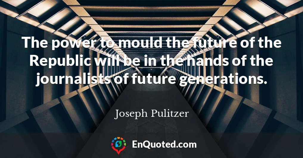 The power to mould the future of the Republic will be in the hands of the journalists of future generations.