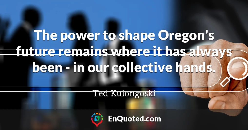 The power to shape Oregon's future remains where it has always been - in our collective hands.