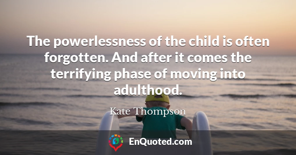 The powerlessness of the child is often forgotten. And after it comes the terrifying phase of moving into adulthood.