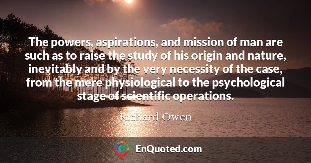 The powers, aspirations, and mission of man are such as to raise the study of his origin and nature, inevitably and by the very necessity of the case, from the mere physiological to the psychological stage of scientific operations.