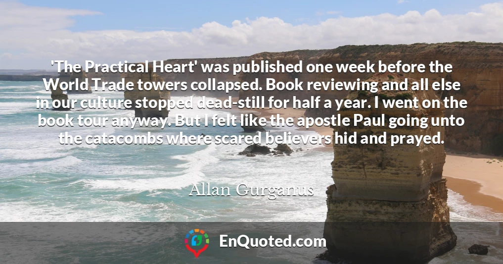 'The Practical Heart' was published one week before the World Trade towers collapsed. Book reviewing and all else in our culture stopped dead-still for half a year. I went on the book tour anyway. But I felt like the apostle Paul going unto the catacombs where scared believers hid and prayed.