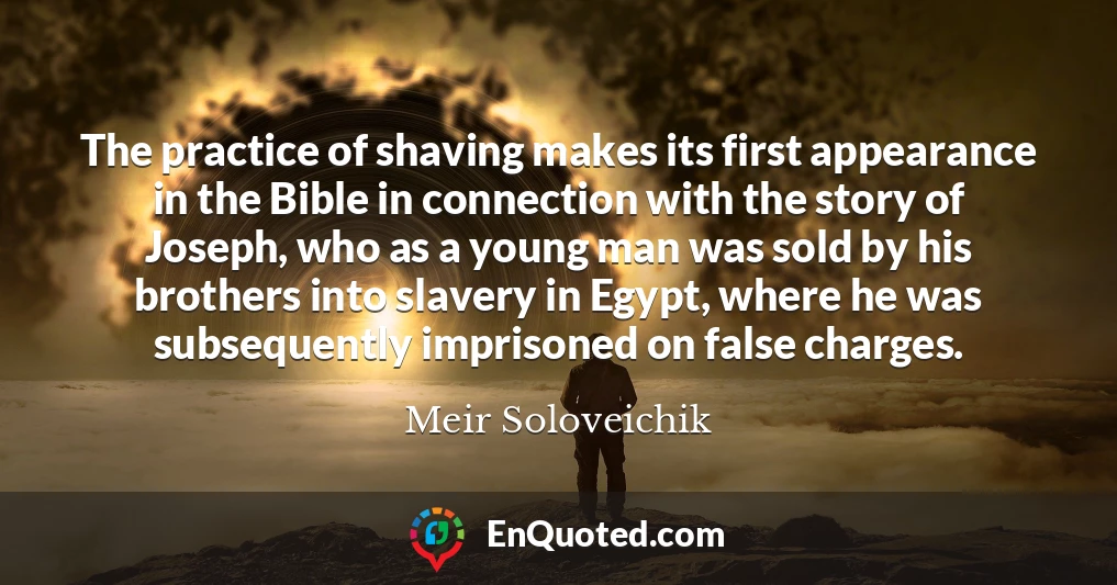 The practice of shaving makes its first appearance in the Bible in connection with the story of Joseph, who as a young man was sold by his brothers into slavery in Egypt, where he was subsequently imprisoned on false charges.