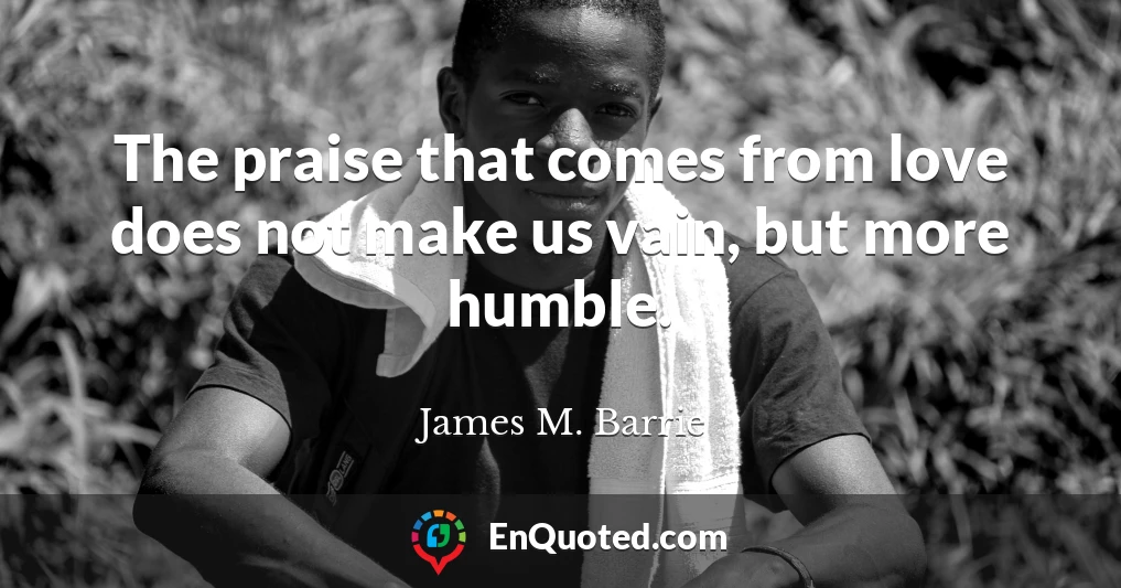 The praise that comes from love does not make us vain, but more humble.