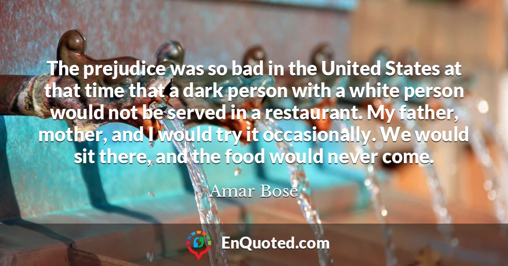 The prejudice was so bad in the United States at that time that a dark person with a white person would not be served in a restaurant. My father, mother, and I would try it occasionally. We would sit there, and the food would never come.