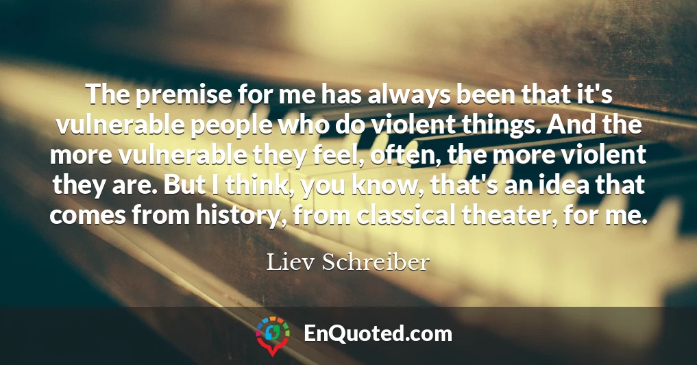 The premise for me has always been that it's vulnerable people who do violent things. And the more vulnerable they feel, often, the more violent they are. But I think, you know, that's an idea that comes from history, from classical theater, for me.
