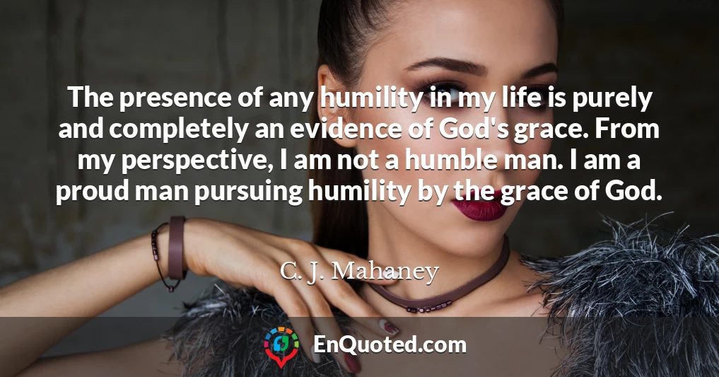 The presence of any humility in my life is purely and completely an evidence of God's grace. From my perspective, I am not a humble man. I am a proud man pursuing humility by the grace of God.
