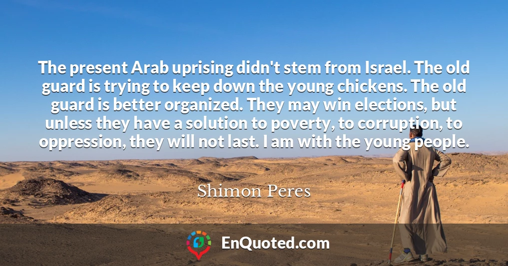 The present Arab uprising didn't stem from Israel. The old guard is trying to keep down the young chickens. The old guard is better organized. They may win elections, but unless they have a solution to poverty, to corruption, to oppression, they will not last. I am with the young people.