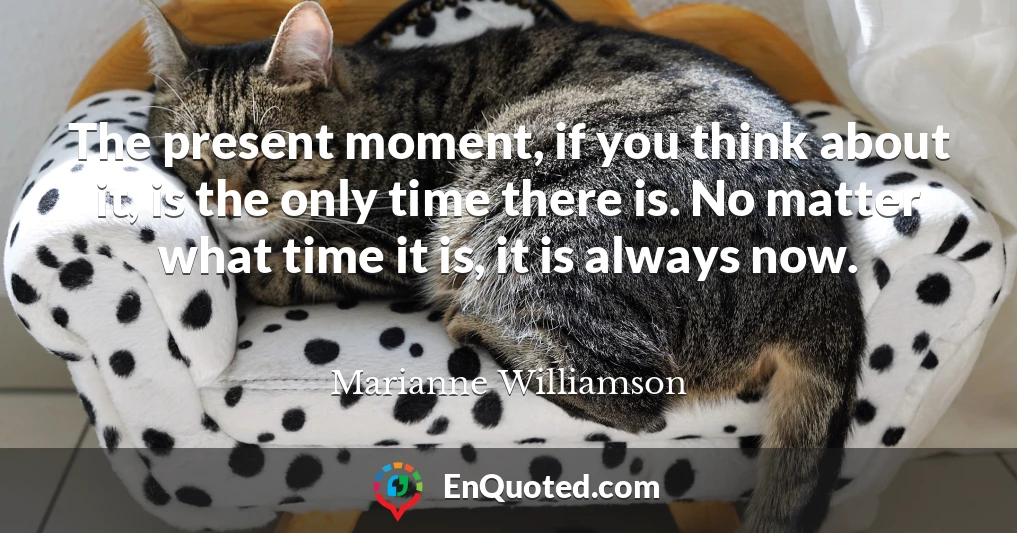 The present moment, if you think about it, is the only time there is. No matter what time it is, it is always now.